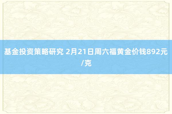 基金投资策略研究 2月21日周六福黄金价钱892元/克