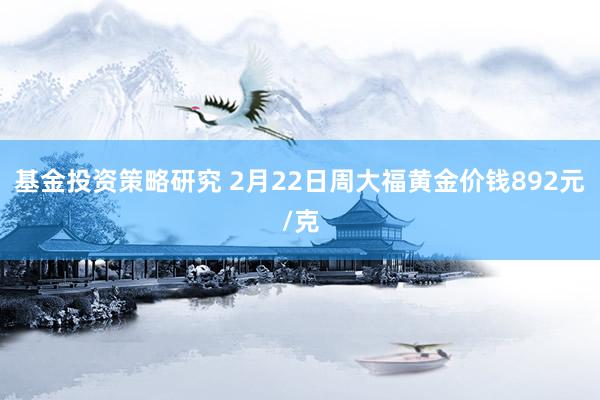 基金投资策略研究 2月22日周大福黄金价钱892元/克