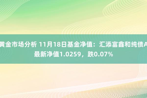 黄金市场分析 11月18日基金净值：汇添富鑫和纯债A最新净值1.0259，跌0.07%