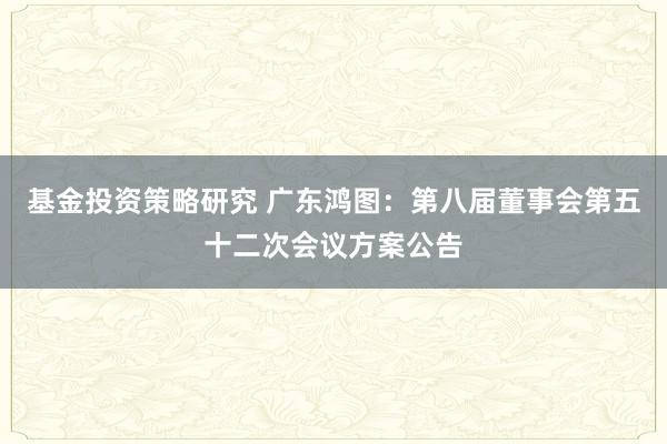 基金投资策略研究 广东鸿图：第八届董事会第五十二次会议方案公告