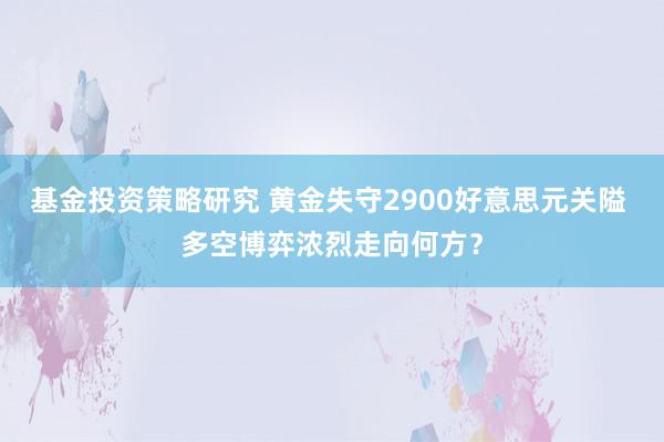 基金投资策略研究 黄金失守2900好意思元关隘 多空博弈浓烈走向何方？