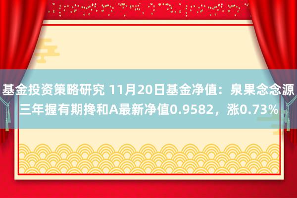 基金投资策略研究 11月20日基金净值：泉果念念源三年握有期搀和A最新净值0.9582，涨0.73%