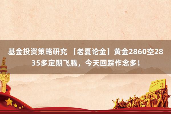 基金投资策略研究 【老夏论金】黄金2860空2835多定期飞腾，今天回踩作念多！