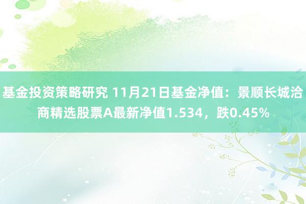 基金投资策略研究 11月21日基金净值：景顺长城洽商精选股票A最新净值1.534，跌0.45%