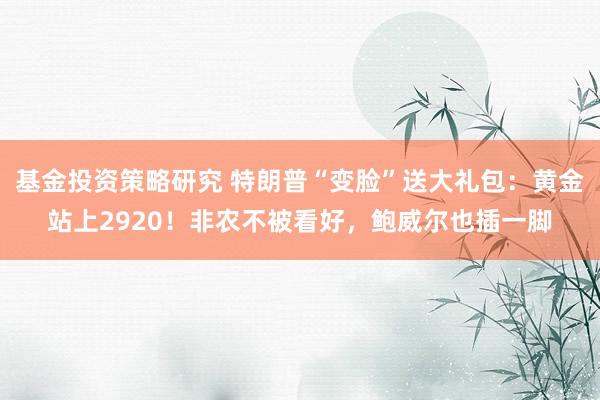 基金投资策略研究 特朗普“变脸”送大礼包：黄金站上2920！非农不被看好，鲍威尔也插一脚