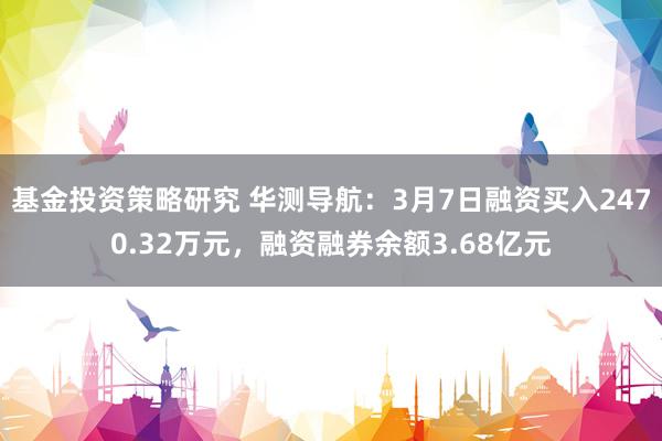 基金投资策略研究 华测导航：3月7日融资买入2470.32万元，融资融券余额3.68亿元