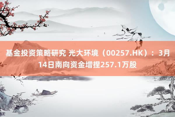 基金投资策略研究 光大环境（00257.HK）：3月14日南向资金增捏257.1万股