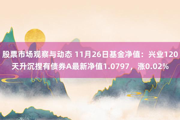 股票市场观察与动态 11月26日基金净值：兴业120天升沉捏有债券A最新净值1.0797，涨0.02%