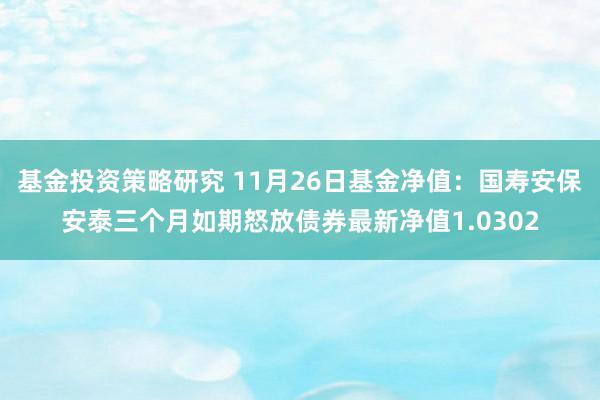 基金投资策略研究 11月26日基金净值：国寿安保安泰三个月如期怒放债券最新净值1.0302