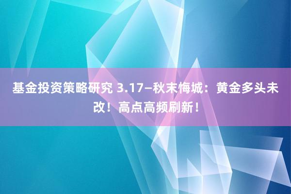 基金投资策略研究 3.17—秋末悔城：黄金多头未改！高点高频刷新！