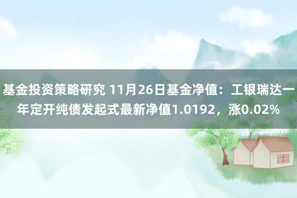 基金投资策略研究 11月26日基金净值：工银瑞达一年定开纯债发起式最新净值1.0192，涨0.02%