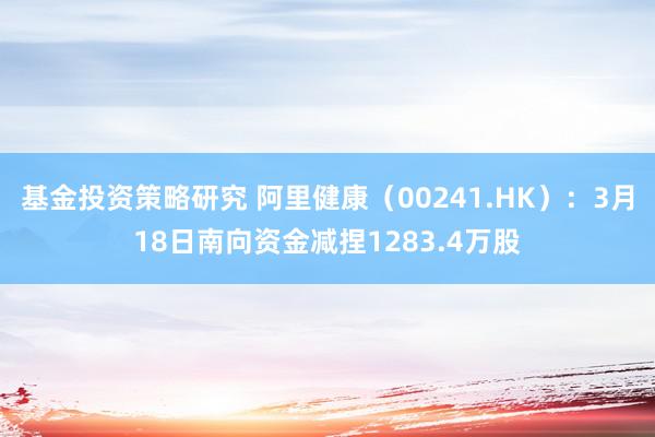 基金投资策略研究 阿里健康（00241.HK）：3月18日南向资金减捏1283.4万股