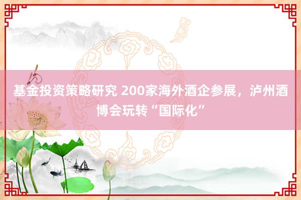 基金投资策略研究 200家海外酒企参展，泸州酒博会玩转“国际化”