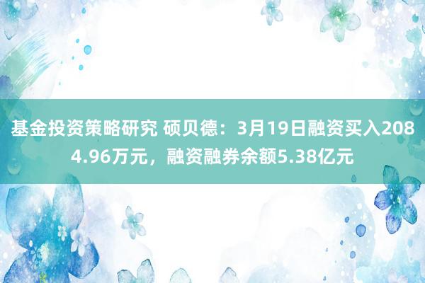 基金投资策略研究 硕贝德：3月19日融资买入2084.96万元，融资融券余额5.38亿元