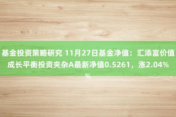 基金投资策略研究 11月27日基金净值：汇添富价值成长平衡投资夹杂A最新净值0.5261，涨2.04%